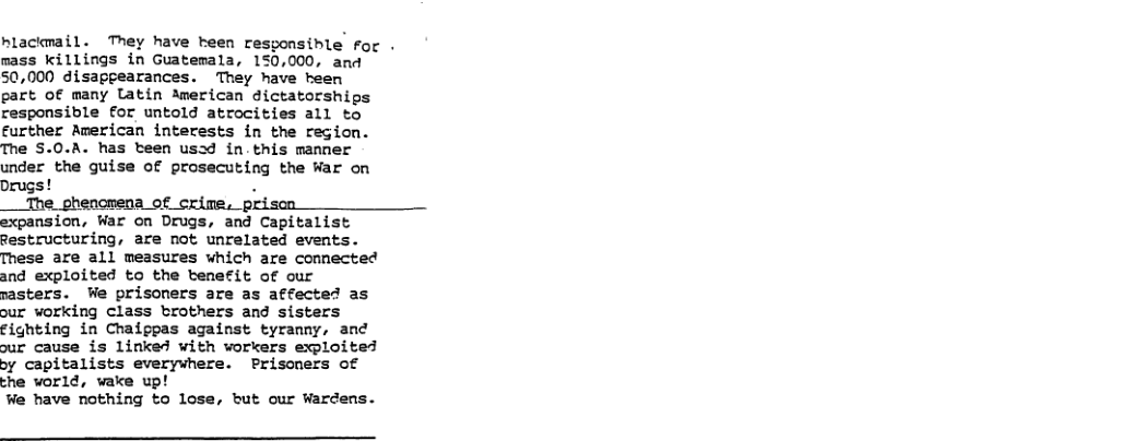 hlackmail. They have teen resgonsible for . mass killings in Guatemala, 150,000, and 50,000 disappearances. They have been part of many latin imerican dictatorships responsible for untold atrocities all to further American interests in the region. The S.0.A. has teen usad in.this manner under the guise of prosecuting the War on Drugs! . __The phenomena of crime. pi =xpansion, War on Drugs, and Capitalist Restructuring, are not unrelated events. These are all measures which are connected and exploited to the btenefit of our nasters. We prisoners are as affected as our working class brothers and sisters fighting in Chaippas against tyranny, and ur cause is linked with vorkers exploited by capitalists everywhere. Prisoners of che world, wake up! We have nothing to lose, but our Wardens.